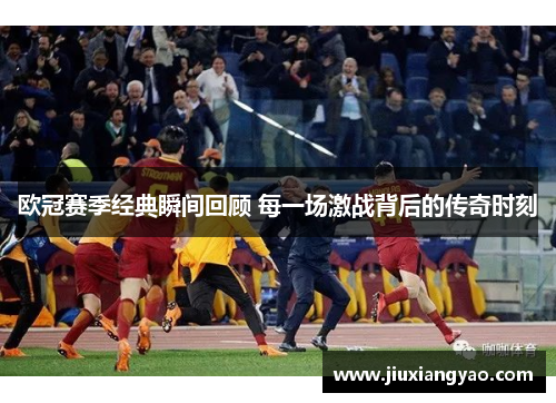 欧冠赛季经典瞬间回顾 每一场激战背后的传奇时刻